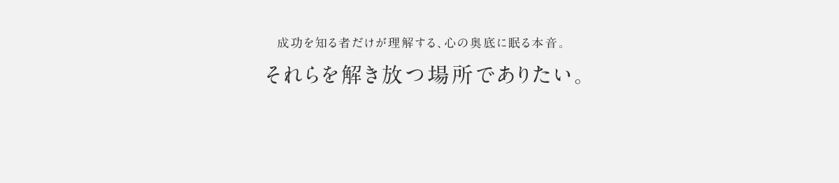 成功を知る者だけが理解する、心の奥底に眠る本音。 それらを解き放つ場所でありたい。