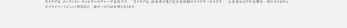 当クラブは、クレアシオン・キャピタルのグループ会社です。 当クラブは、成功者が集う完全会員制のクラブサービスです。 入会金および年会費は一切かかりません。 ※プライベートジェット利用など一部サービスは有料となります。