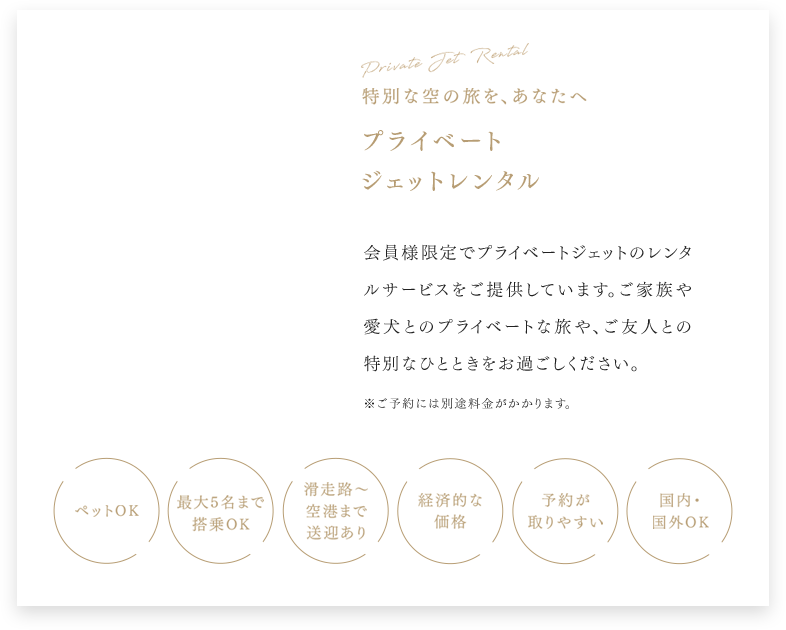 Private Jet Rental 特別な空の旅を、あなたへ プライベート ジェットレンタル 会員様限定でプライベートジェットのレンタルサービスをご提供しています。ご家族や愛犬とのプライベートな旅や、ご友人との特別なひとときをお過ごしください。 ※ご予約には別途料金がかかります。 ペットOK 最大5名まで搭乗OK 滑走路から空港まで送迎あり 経済的な価格 予約が取りやすい 国内・国外OK