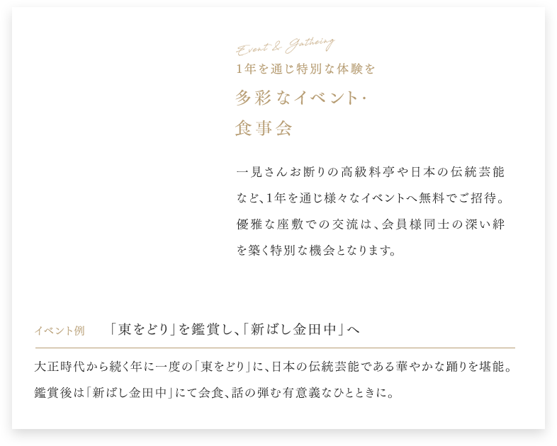 Event & Gathering 1年を通じ特別な体験を 多彩なイベント・食事会 一見さんお断りの高級料亭や日本の伝統芸能など、1年を通じ様々なイベントへ無料でご招待。 優雅な座敷での交流は、会員様同士の深い絆を築く特別な機会となります。 イベント例 「東をどり」を鑑賞し、「新ばし金田中」へ 大正時代から続く年に一度の「東をどり」に、日本の伝統芸能である華やかな踊りを堪能。 鑑賞後は「新ばし金田中」にて会食、話の弾む有意義なひとときに。