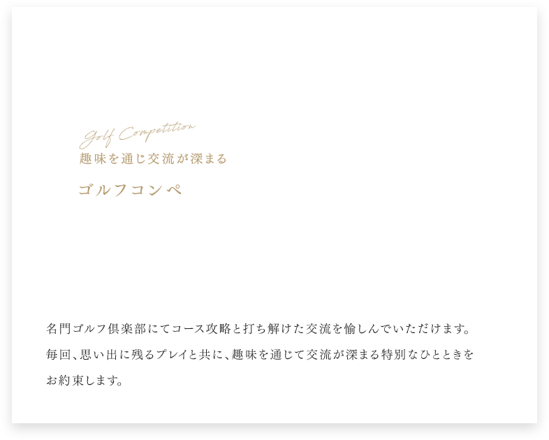 Golf Competition 趣味を通じ交流が深まる ゴルフコンペ 名門ゴルフ倶楽部にてコース攻略と打ち解けた交流を愉しんでいただけます。 毎回、思い出に残るプレイと共に、趣味を通じて交流が深まる特別なひとときをお約束します。