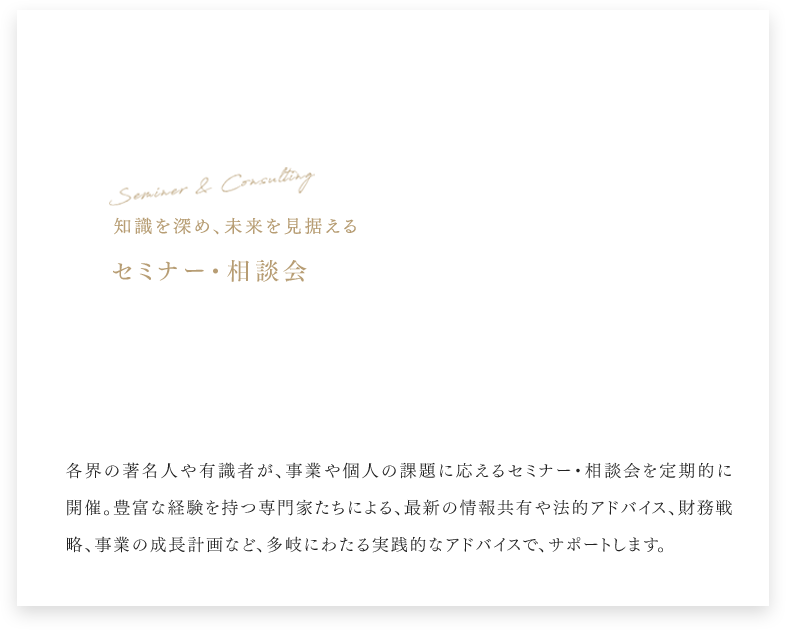 Seminar & Consulting 知識を深め、未来を見据える セミナー・相談会 各界の著名人や有識者が、事業や個人の課題に応えるセミナー・相談会を定期的に開催。豊富な経験を持つ専門家たちによる、最新の情報共有や法的アドバイス、財務戦略、事業の成長計画など、多岐にわたる実践的なアドバイスで、サポートします。